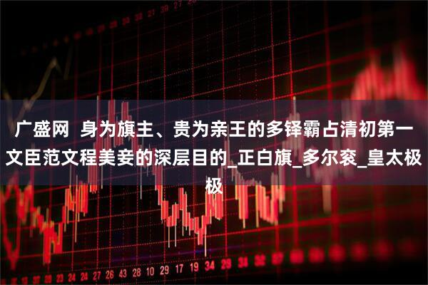 广盛网  身为旗主、贵为亲王的多铎霸占清初第一文臣范文程美妾的深层目的_正白旗_多尔衮_皇太极