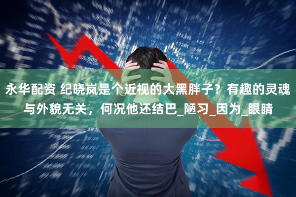 永华配资 纪晓岚是个近视的大黑胖子？有趣的灵魂与外貌无关，何况他还结巴_陋习_因为_眼睛