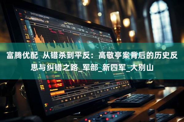 富腾优配  从错杀到平反：高敬亭案背后的历史反思与纠错之路_军部_新四军_大别山