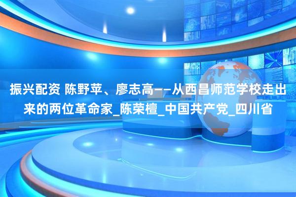 振兴配资 陈野苹、廖志高——从西昌师范学校走出来的两位革命家_陈荣檀_中国共产党_四川省