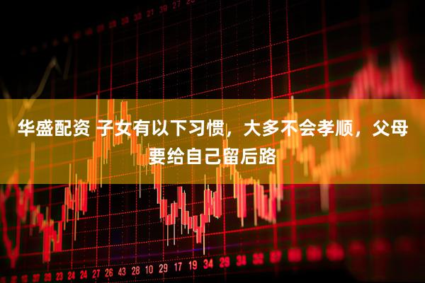 华盛配资 子女有以下习惯，大多不会孝顺，父母要给自己留后路