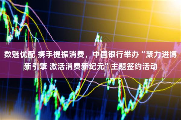 数魅优配 携手提振消费，中国银行举办“聚力进博新引擎 激活消费新纪元”主题签约活动