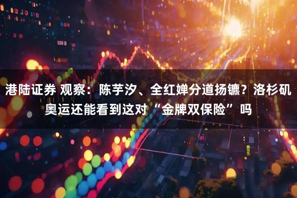 港陆证券 观察：陈芋汐、全红婵分道扬镳？洛杉矶奥运还能看到这对 “金牌双保险” 吗