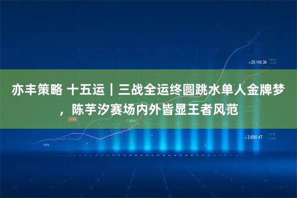 亦丰策略 十五运｜三战全运终圆跳水单人金牌梦，陈芋汐赛场内外皆显王者风范