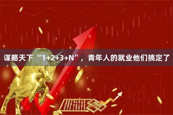 谋略天下 “1+2+3+N”，青年人的就业他们搞定了