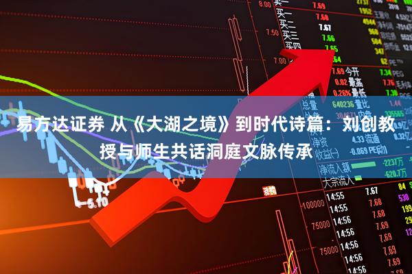 易方达证券 从《大湖之境》到时代诗篇：刘创教授与师生共话洞庭文脉传承