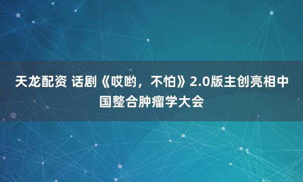 天龙配资 话剧《哎哟，不怕》2.0版主创亮相中国整合肿瘤学大会