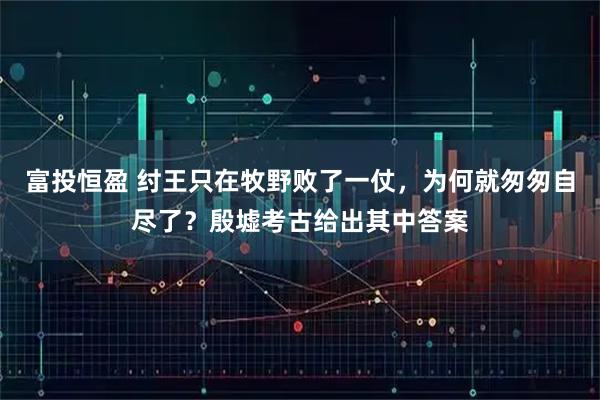 富投恒盈 纣王只在牧野败了一仗，为何就匆匆自尽了？殷墟考古给出其中答案