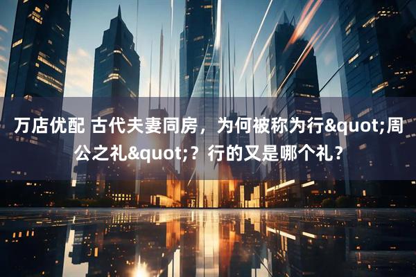 万店优配 古代夫妻同房，为何被称为行"周公之礼"？行的又是哪个礼？