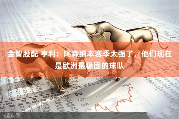 金智股配 亨利：阿森纳本赛季太强了，他们现在是欧洲最稳固的球队
