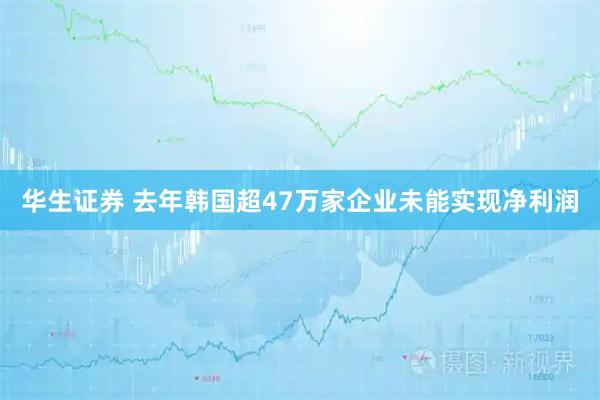 华生证券 去年韩国超47万家企业未能实现净利润