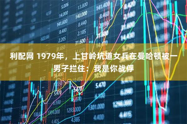 利配网 1979年，上甘岭坑道女兵在曼哈顿被一男子拦住：我是你战俘