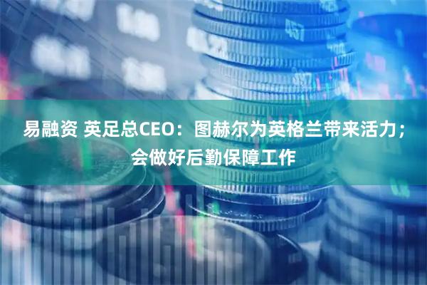 易融资 英足总CEO：图赫尔为英格兰带来活力；会做好后勤保障工作