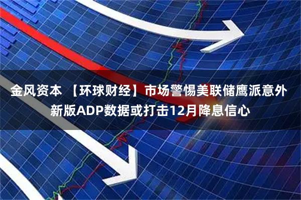 金风资本 【环球财经】市场警惕美联储鹰派意外 新版ADP数据或打击12月降息信心
