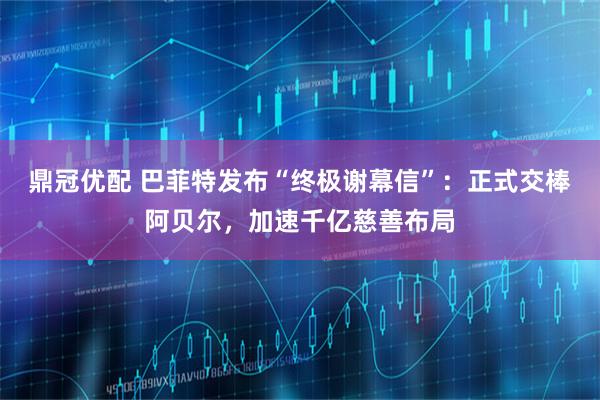 鼎冠优配 巴菲特发布“终极谢幕信”：正式交棒阿贝尔，加速千亿慈善布局