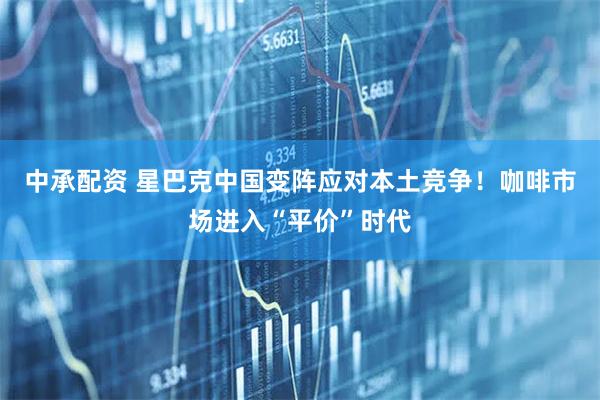 中承配资 星巴克中国变阵应对本土竞争！咖啡市场进入“平价”时代