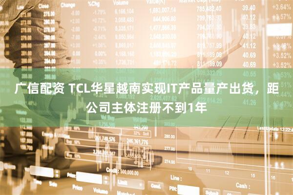 广信配资 TCL华星越南实现IT产品量产出货，距公司主体注册不到1年