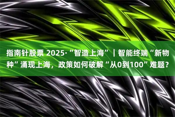 指南针股票 2025·“智造上海”｜智能终端“新物种”涌现上海，政策如何破解“从0到100”难题？