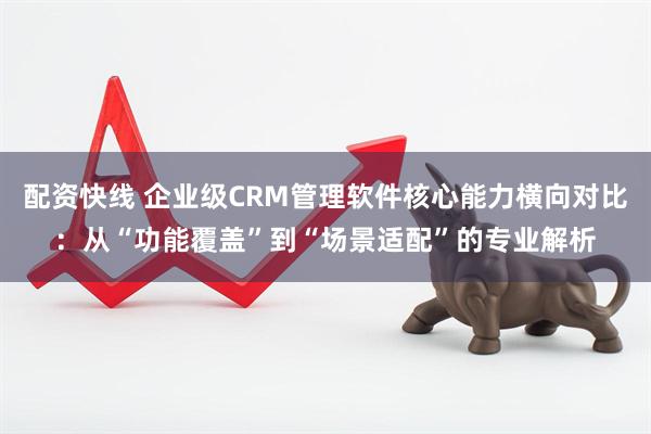 配资快线 企业级CRM管理软件核心能力横向对比：从“功能覆盖”到“场景适配”的专业解析