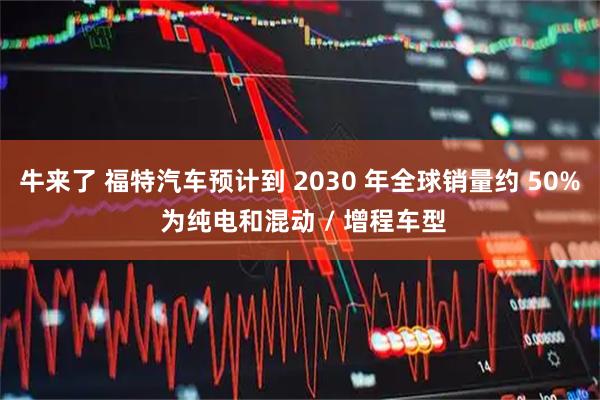 牛来了 福特汽车预计到 2030 年全球销量约 50% 为纯电和混动 / 增程车型