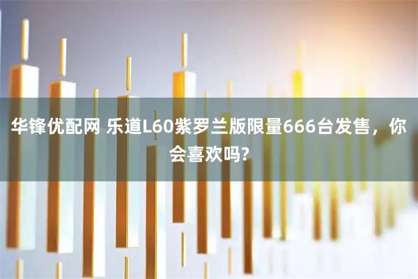 华锋优配网 乐道L60紫罗兰版限量666台发售，你会喜欢吗?