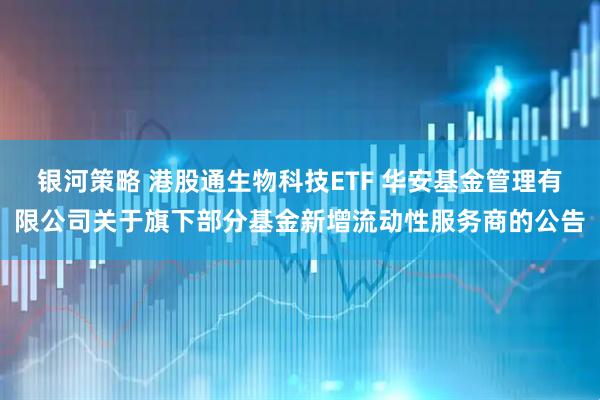 银河策略 港股通生物科技ETF 华安基金管理有限公司关于旗下部分基金新增流动性服务商的公告
