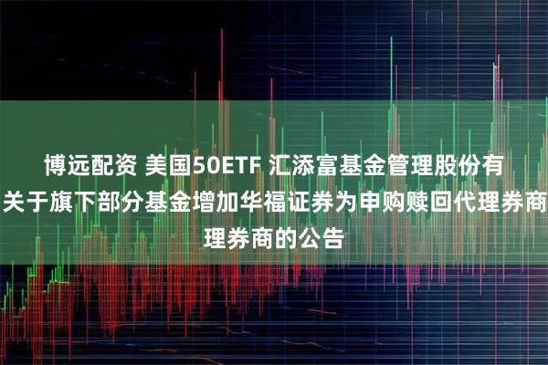 博远配资 美国50ETF 汇添富基金管理股份有限公司关于旗下部分基金增加华福证券为申购赎回代理券商的公告