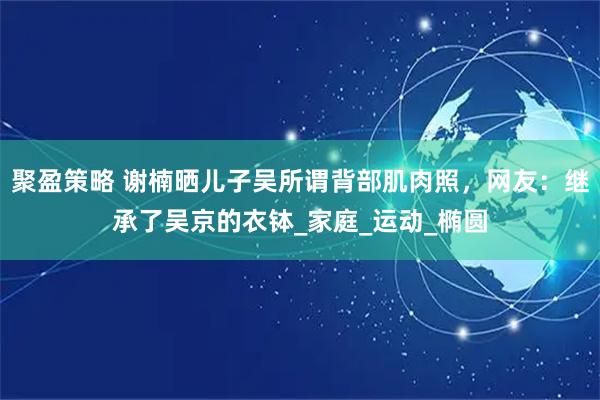 聚盈策略 谢楠晒儿子吴所谓背部肌肉照，网友：继承了吴京的衣钵_家庭_运动_椭圆