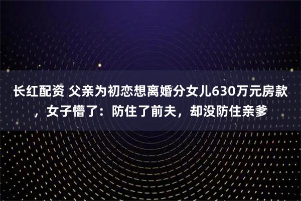 长红配资 父亲为初恋想离婚分女儿630万元房款，女子懵了：防住了前夫，却没防住亲爹