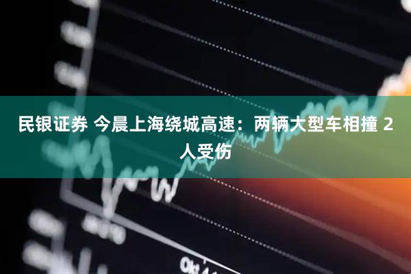 民银证券 今晨上海绕城高速：两辆大型车相撞 2人受伤